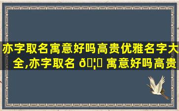 亦字取名寓意好吗高贵优雅名字大全,亦字取名 🦉 寓意好吗高贵优雅名字 🍀 大全女孩